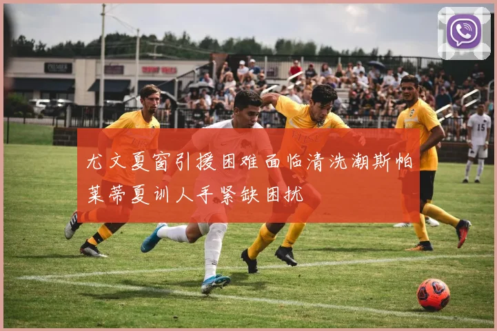 尤文夏窗引援困难面临清洗潮斯帕莱蒂夏训人手紧缺困扰