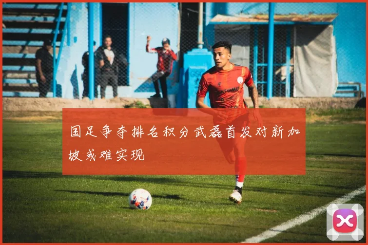 国足争夺排名积分武磊首发对新加坡或难实现