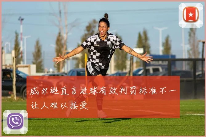 威尔逊直言进球有效判罚标准不一让人难以接受