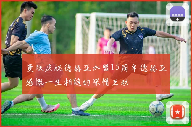 曼联庆祝德赫亚加盟15周年德赫亚感慨一生相随的深情互动