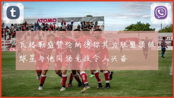 瓦格勒盛赞伦纳德称其为联盟顶级球星与他同场竞技令人兴奋
