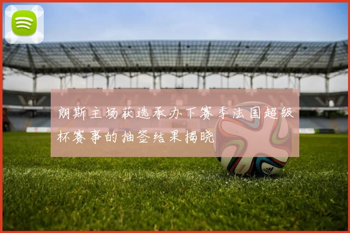 朗斯主场获选承办下赛季法国超级杯赛事的抽签结果揭晓