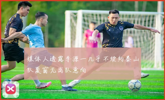 媒体人透露李源一几乎不续约泰山队夏窗无离队意向