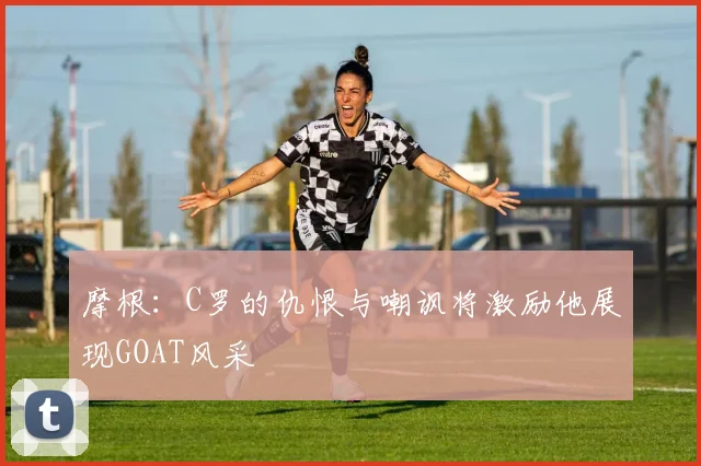 摩根：C罗的仇恨与嘲讽将激励他展现GOAT风采