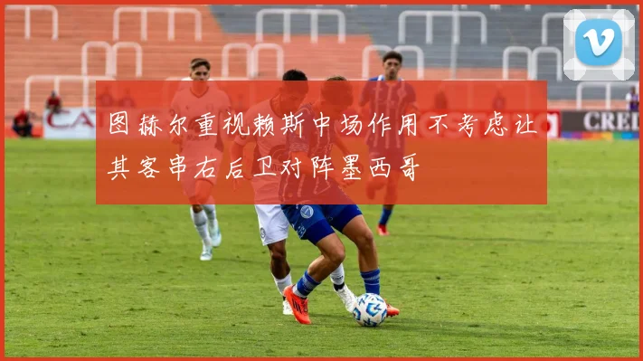 图赫尔重视赖斯中场作用不考虑让其客串右后卫对阵墨西哥