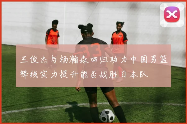 王俊杰与杨瀚森回归助力中国男篮锋线实力提升能否战胜日本队