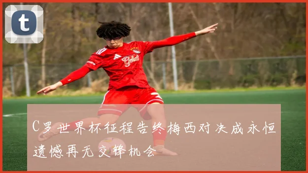 C罗世界杯征程告终梅西对决成永恒遗憾再无交锋机会
