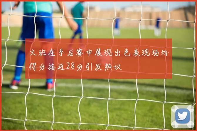 文班在季后赛中展现出色表现场均得分接近28分引发热议