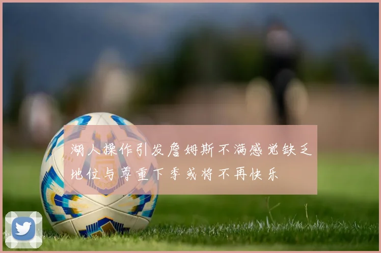 湖人操作引发詹姆斯不满感觉缺乏地位与尊重下季或将不再快乐