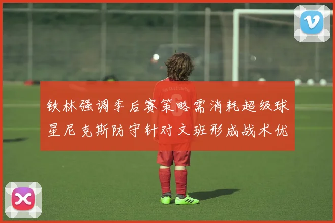 铁林强调季后赛策略需消耗超级球星尼克斯防守针对文班形成战术优势