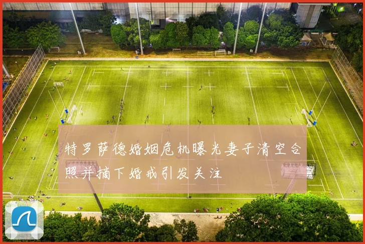 特罗萨德婚姻危机曝光妻子清空合照并摘下婚戒引发关注