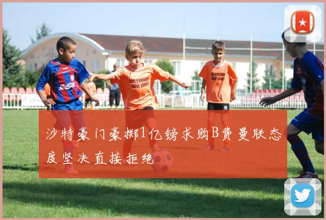 沙特豪门豪掷1亿镑求购B费曼联态度坚决直接拒绝