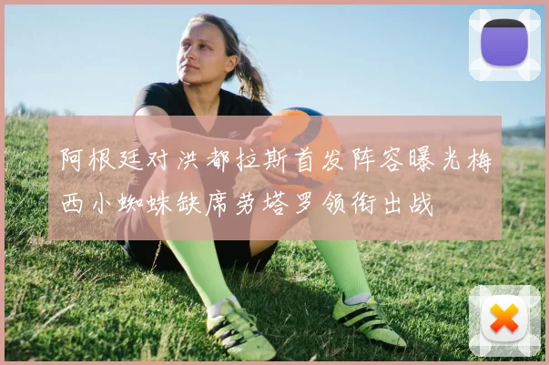 阿根廷对洪都拉斯首发阵容曝光梅西小蜘蛛缺席劳塔罗领衔出战