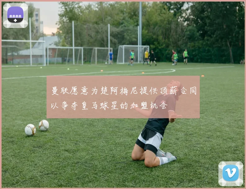 曼联愿意为楚阿梅尼提供顶薪合同以争夺皇马球星的加盟机会